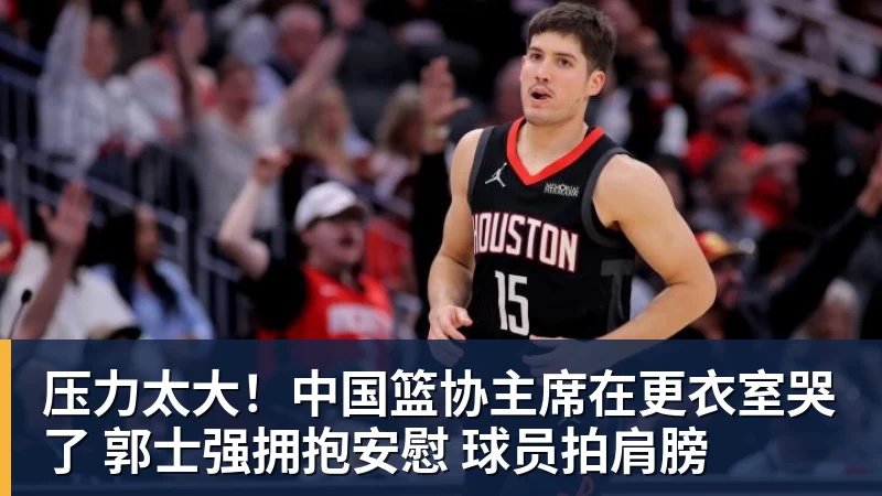 压力太大!中国篮协主席在更衣室哭了 郭士强拥抱安慰 球员拍肩膀
